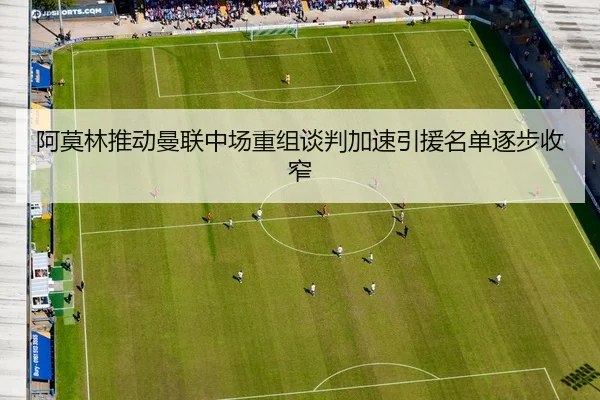 阿莫林推动曼联中场重组谈判加速引援名单逐步收窄