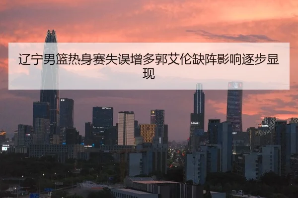 辽宁男篮热身赛失误增多郭艾伦缺阵影响逐步显现