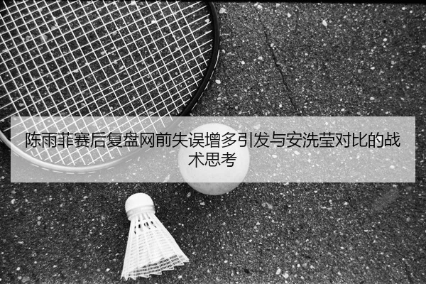 陈雨菲赛后复盘网前失误增多引发与安洗莹对比的战术思考