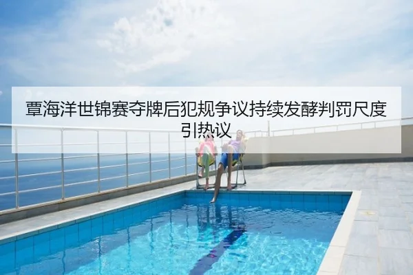 覃海洋世锦赛夺牌后犯规争议持续发酵判罚尺度引热议