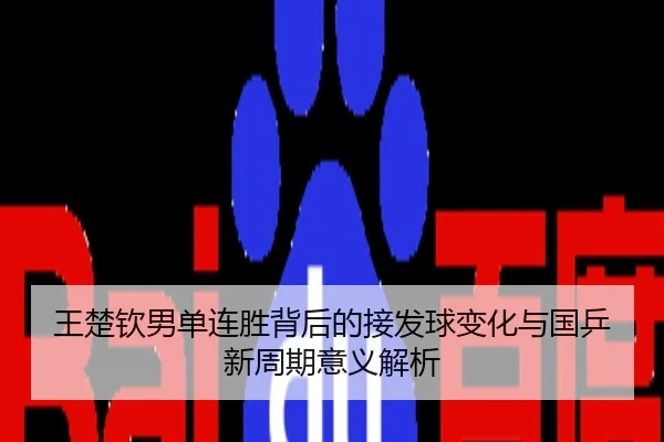 王楚钦男单连胜背后的接发球变化与国乒新周期意义解析