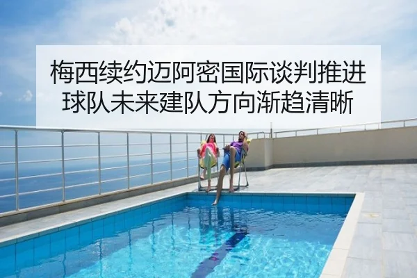 梅西续约迈阿密国际谈判推进 球队未来建队方向渐趋清晰