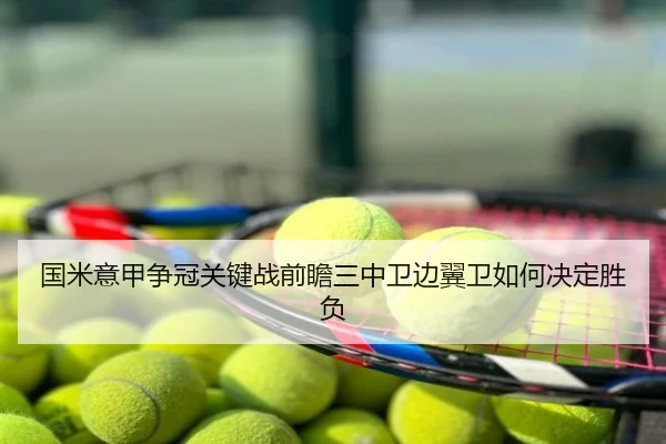 国米意甲争冠关键战前瞻三中卫边翼卫如何决定胜负