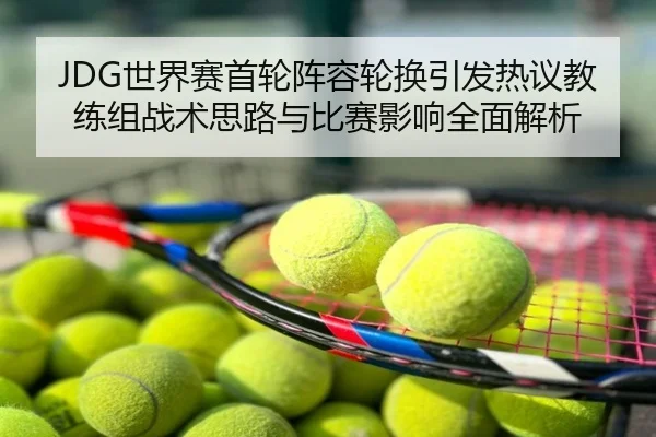 JDG世界赛首轮阵容轮换引发热议教练组战术思路与比赛影响全面解析